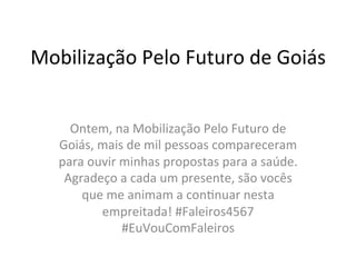Mobilização	
  Pelo	
  Futuro	
  de	
  Goiás	
  
Ontem,	
  na	
  Mobilização	
  Pelo	
  Futuro	
  de	
  
Goiás,	
  mais	
  de	
  mil	
  pessoas	
  compareceram	
  
para	
  ouvir	
  minhas	
  propostas	
  para	
  a	
  saúde.	
  
Agradeço	
  a	
  cada	
  um	
  presente,	
  são	
  vocês	
  
que	
  me	
  animam	
  a	
  conCnuar	
  nesta	
  
empreitada!	
  #Faleiros4567	
  
#EuVouComFaleiros	
  
 
