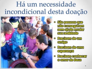 Há um necessidade
incondicional desta doação
• São pessoas que
não conseguiram
sem ajuda mudar
sua realidade
• Precisam de um
amigo
• Precisam de uma
esperança
• Precisam conhecer
o amor de Deus

 