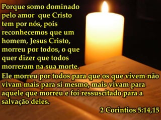 Porque somo dominado
pelo amor que Cristo
tem por nós, pois
reconhecemos que um
homem, Jesus Cristo,
morreu por todos, o que
quer dizer que todos
morreram na sua morte.
Ele morreu por todos para que os que vivem não
vivam mais para si mesmo, mais vivam para
aquele que morreu e foi ressuscitado para a
salvação deles.
2 Coríntios 5:14,15

 
