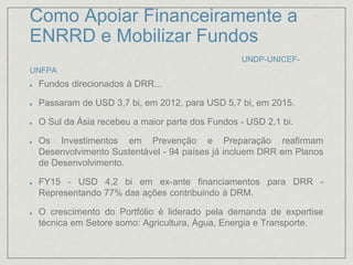 Como Apoiar Financeiramente a
ENRRD e Mobilizar Fundos
UNDP-UNICEF-
UNFPA
Fundos direcionados à DRR...
Passaram de USD 3,7 bi, em 2012, para USD 5,7 bi, em 2015.
O Sul da Ásia recebeu a maior parte dos Fundos - USD 2,1 bi.
Os Investimentos em Prevenção e Preparação reafirmam
Desenvolvimento Sustentável - 94 países já incluem DRR em Planos
de Desenvolvimento.
FY15 - USD 4,2 bi em ex-ante financiamentos para DRR -
Representando 77% das ações contribuindo à DRM.
O crescimento do Portfólio é liderado pela demanda de expertise
técnica em Setore somo: Agricultura, Água, Energia e Transporte.
 