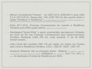 Menos Concessional Finance* - de USD 6,8 bi (2009-2011) para USD
5,3 bi (2012-2014). Desse total, 14% (USD 783 mi) dão suporte direto a
ações Climáticas e Resiliência.*Tem a função de assegurar que Clima e Resiliência à Desastres sejam abordados como
parte integral de Planos de Desenvolvimento, como forma de garantir Arranjos Institucionais e Orçamentários adequados.
Entre 2011-2014, Finanças Concessionais em suporte à Resiliência
Climática para SIDS quase dobrou. Atingiu USD 1,01 bi em 2014 (14% do total).
Abordagens"Sector-Wide" e apoio orçamentário permanecem limitados
em torno de 8% das Finanças Concessionais para Desenvolvimento
Climático Resiliente (USD 239 mi), onde somente 11 de 35 SIDS
tiveram acesso.
Cabo Verde têm recebido USD 132 per capita, em média, em Fundos
para Clima e Resiliência Climática. LDCs - USD 87, SIDS - USD 197.
Doadores Bilaterais são os principais atores - Bilateral (71%, ou USD 556 mi, onde 36% são
puramente bilateral e 15%, bilaterais canalizados para multilateral), Multilateral (29%, ou USD 227 mi). Dos 71%, 44% (USD
345 mi) foi destinada a Fundos de Resiliência em SIDS.
 