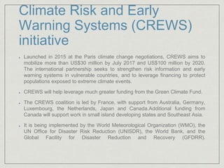 Climate Risk and Early
Warning Systems (CREWS)
initiative
Launched in 2015 at the Paris climate change negotiations, CREWS aims to
mobilize more than US$30 million by July 2017 and US$100 million by 2020.
The international partnership seeks to strengthen risk information and early
warning systems in vulnerable countries, and to leverage financing to protect
populations exposed to extreme climate events.
CREWS will help leverage much greater funding from the Green Climate Fund.
The CREWS coalition is led by France, with support from Australia, Germany,
Luxembourg, the Netherlands, Japan and Canada.Additional funding from
Canada will support work in small island developing states and Southeast Asia.
It is being implemented by the World Meteorological Organization (WMO), the
UN Office for Disaster Risk Reduction (UNISDR), the World Bank, and the
Global Facility for Disaster Reduction and Recovery (GFDRR).
 