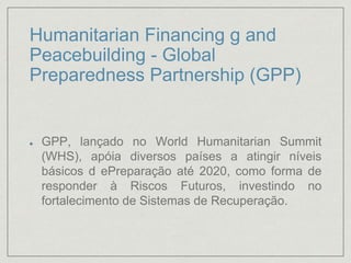 Humanitarian Financing g and
Peacebuilding - Global
Preparedness Partnership (GPP)
GPP, lançado no World Humanitarian Summit
(WHS), apóia diversos países a atingir níveis
básicos d ePreparação até 2020, como forma de
responder à Riscos Futuros, investindo no
fortalecimento de Sistemas de Recuperação.
 