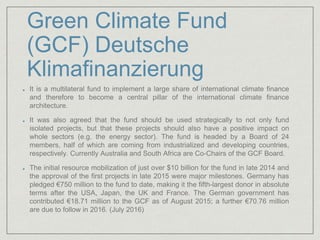 Green Climate Fund
(GCF) Deutsche
Klimafinanzierung
It is a multilateral fund to implement a large share of international climate finance
and therefore to become a central pillar of the international climate finance
architecture.
It was also agreed that the fund should be used strategically to not only fund
isolated projects, but that these projects should also have a positive impact on
whole sectors (e.g. the energy sector). The fund is headed by a Board of 24
members, half of which are coming from industrialized and developing countries,
respectively. Currently Australia and South Africa are Co-Chairs of the GCF Board.
The initial resource mobilization of just over $10 billion for the fund in late 2014 and
the approval of the first projects in late 2015 were major milestones. Germany has
pledged €750 million to the fund to date, making it the fifth-largest donor in absolute
terms after the USA, Japan, the UK and France. The German government has
contributed €18.71 million to the GCF as of August 2015; a further €70.76 million
are due to follow in 2016. (July 2016)
 