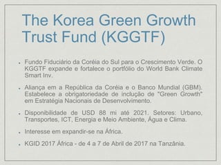 The Korea Green Growth
Trust Fund (KGGTF)
Fundo Fiduciário da Coréia do Sul para o Crescimento Verde. O
KGGTF expande e fortalece o portfólio do World Bank Climate
Smart Inv.
Aliança em a República da Coréia e o Banco Mundial (GBM).
Estabelece a obrigatoriedade de inclução de "Green Growth"
em Estratégia Nacionais de Desenvolvimento.
Disponibilidade de USD 88 mi até 2021. Setores: Urbano,
Transportes, ICT, Energia e Meio Ambiente, Água e Clima.
Interesse em expandir-se na África.
KGID 2017 África - de 4 a 7 de Abril de 2017 na Tanzânia.
 