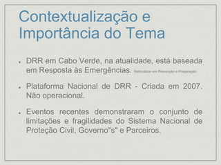Contextualização e
Importância do Tema
DRR em Cabo Verde, na atualidade, está baseada
em Resposta às Emergências. Refocalizar em Prevençào e Preparação.
Plataforma Nacional de DRR - Criada em 2007.
Não operacional.
Eventos recentes demonstraram o conjunto de
limitações e fragilidades do Sistema Nacional de
Proteção Civil, Governo"s" e Parceiros.
 