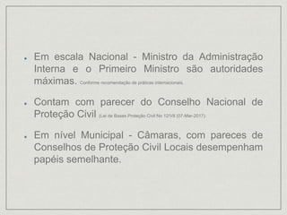 Em escala Nacional - Ministro da Administração
Interna e o Primeiro Ministro são autoridades
máximas. Conforme recomendação de práticas internacionais.
Contam com parecer do Conselho Nacional de
Proteção Civil (Lei de Bases Proteção Civil No 12/VII (07-Mar-2017).
Em nível Municipal - Câmaras, com pareces de
Conselhos de Proteção Civil Locais desempenham
papéis semelhante.
 