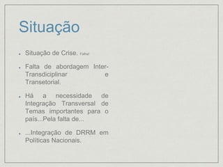 Situação
Situação de Crise. Falha!
Falta de abordagem Inter-
Transdiciplinar e
Transetorial.
Há a necessidade de
Integração Transversal de
Temas importantes para o
país...Pela falta de...
...Integração de DRRM em
Políticas Nacionais.
 