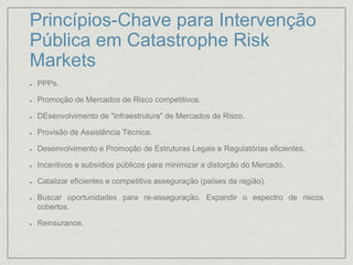 Princípios-Chave para Intervenção
Pública em Catastrophe Risk
Markets
PPPs.
Promoção de Mercados de Risco competitivos.
DEsenvolvimento de "infraestrutura" de Mercados de Risco.
Provisão de Assistência Técnica.
Desenvolvimento e Promoção de Estruturas Legais e Regulatórias eficientes.
Incentivos e subsídios públicos para minimizar a distorção do Mercado.
Catalizar eficientes e competitiva asseguração (países da região).
Buscar oportunidades para re-asseguração. Expandir o espectro de riscos
cobertos.
Reinsurance.
 