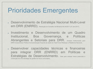 Prioridades Emergentes
Desenvolvimento de Estratégia Nacional Multi-Level
em DRR (ENRRD). Resolução do Conselho de MInistros No 04/2017 (27-Jan-2017).
Investimento e Desenvolvimento de um Quadro
Institucional, Boa Governança, e Políticas
Abrangentes e Setoriais para DRR. Arranjos Institucionais para
DRR+Compromisso Político+Conscientização+Suporte às Ações do Task-Force+Relançar a Plataforma Nacional...
Desenvolver capacidades técnicas e financeiras
para integrar DRR (ENRRD) em Políticas e
Estratégias de Desenvolvimento. Data para acessar riscos potenciais e
construção de uma estratégia de gestão de riscos comunitária...
 
