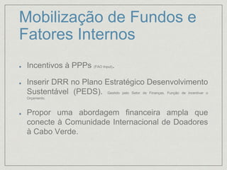 Mobilização de Fundos e
Fatores Internos
Incentivos à PPPs (FAO Input).
Inserir DRR no Plano Estratégico Desenvolvimento
Sustentável (PEDS). Gestido pelo Setor de Finanças. Função de incentivar o
Orçamento.
Propor uma abordagem financeira ampla que
conecte à Comunidade Internacional de Doadores
à Cabo Verde.
 