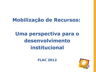 Mobilização de Recursos:

Uma perspectiva para o
  desenvolvimento
    institucional

        FLAC 2012
 