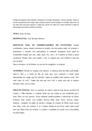 Amigos divulguem esse trabalho, coloquem nos blogs, facebooks...Vamos alcançar todos os
servos de grupinhos de oração. Que o Espírito Santo nos dê coragem e unidade. Que o dia 12
de cada mês seja para aquecer o fogo que existe em cada um e para sustentar o fogo da
Renovação Carismática Católica no Brasil.
TEMA: Amor de Deus
RESPONSÁVEL: Laiz Resende Barbosa
REFLEXÃO PARA OS COORDENADORES DO ENCONTRO: Amado
coordenador, nossas crianças precisam de atenção, elas não pedem muito. Se rezarmos e
preparamos o encontro com antecedência, se realmente assumirmos nosso papel de
coordenador (aquele que zela, cuida, jejua, ora, ouve e lê a palavra de Deus) a graça
acontecerá. Prepare tudo com carinho e não se esqueça que você também é uma jóia
rara de Deus.
Deus te abençoe e te de firmeza no seu sim de evangelizar as crianças!
ACOLHIDA: Receba as crianças com abraços, se interesse pelo dia delas, pela família,
deixe-as falar e, a partir da fala de cada uma você começará a oração inicial
intercedendo por aquilo que foi colocado. Ainda na acolhida cante músicas como: “boa
noite como vai você”, “amigo que bom que você veio” e outras para que as crianças
interajam umas com as outras.
ORAÇÃO INICIAL: Esse é o momento de cantar o sinal da cruz invocar um Deus Pai
Criador, o Filho Salvador e o Espírito Santo que nos conduz ao céu. Lembrando que é
único Deus em três pessoas. Nesse momento também pedimos a intercessão de Maria.
Podemos fazer varetas com carinhas diversas (feliz, triste, brava, nervosa, alegre,
medrosa... pregadas em palito de picolé) e entregar no coração de Maria como nossos
pais estão, como nós estamos. E se a criança entrega um pai bravo então vamos pedir
para que Maria visite seu coração e o acalme e ir pedindo de acordo com a necessidade
de cada criança.
 