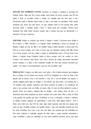 EFUSÃO DO ESPÍRITO SANTO: Incentive as crianças a pedirem a presença do
Espírito Santo. Diga que Ele é nosso amigo, mora dentro do nosso coração, que Ele nos
ajuda a fazer as escolhas certas e chegar ao caminho que nos leva para o céu.
Precisamos pedir o Espírito Santo todos os dias e em todos os momentos. Sabe aquele
momento que nosso pai está bravo, ou que estamos triste ou até mesmo feliz, então
devemos pedir o Espírito Santo. Cante o “pede pede por exemplo. (Talvez neste
momento não tenha muito recursos visuais, mas a oração tem que ser incentivada e o
momento tem que acontecer).
LOUVOR: Ensine as crianças que louvar é elogiar e temos 3 pesssoas para elogiar o
Pai Criador, o Filho Salvador e o Espírito Santo Santificador. (Faça em desenho ou
lâminas a figura do Pai, do filho e do Espirito Santo.) Então incentive a louvar pelo Pai,
(Pai eu te louvo porque você criou a árvore que nos alimenta), depois pelo filho (Jesus
eu te louvo porque você nos ensina a seguir os mandamentos que o Pai nos deu) e por
último o Espírito Santo (Espírito Santo te louvo porque você me conduz ao céu).
Comece com louvores mais fáceis, mas com o passar do tempo precisamos incentivar
nossas crianças a ir além, a dar verdadeiro sentido de: “por que estamos louvando por
aquilo? Ou: Qual é a real importância que isso tem na minha vida?
PREGAÇÃO: Crianças vou falar para você sobre o Pai Criador (mostrar uma imagem,
foto ou lâmina ou até mesmo um recurso em EVA). Imaginem só o amor de Deus é tão
grande que se parece com o sol (mostrar o sol). Ah o sol nos ilumina, nos aquece, é
grande, ninguém pode ligar ou desligar o sol (mesmo que haja noite o sol continua lá), o
sol também entra quando deixamos uma fresta pequena na janela e ao amanhecer ele
entra e nos acordar com seu brilho em nosso olho. O amor de Deus também é assim, é
grande, forte, nos aquece, ninguém liga ou desliga , está sempre perto de nós e se
deixarmos uma fresta pequena em nosso coração esse amor entra. Mas o amor de Deus
é tão grande, tão grande que criou a borboleta, as aves, o mosquito, a barata, o tubarão,
as plantas (mostre imagens, de importância a cada obra, imite alguns bichos). Pois é
Deus criou tudo isso, mas Ele fez mais, algo muito especial, uma jóia rara (pegue uma
caixa de jóia vermelha coloque um espelho dentro e faça um embrulho amarelo por fora
da caixa vermelha). Essa jóia é tão rara, tão linda, tão especial que Ele embrulhou no
Seu amor (valorize o embrulho quando for falar retire o papel amarelo, mostrando a
caixa vermelha) e além de embrulhar no Seu amor também envolveu, lavou, deu todo
 