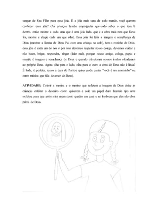 sangue de Seu Filho para essa jóia. É a jóia mais cara de todo mundo, você querem
conhecer essa jóia? (As crianças ficarão empolgadas querendo saber o que tem lá
dentro, então mostre a cada uma que é uma jóia linda, que é a obra mais rara que Deus
fez, mostre e elogie cada um que olha). Essa jóia foi feita a imagem e semelhança de
Deus (mostrar a lâmina de Deus Pai com uma criança no colo), tem o rostinho de Deus,
essa jóia é cada um de nós e por isso devemos respeitar nosso colega, devemos cuidar e
não bater, brigar, responder, xingar (falar mal), porque nosso amigo, colega, papai e
mamãe é imagem e semelhança de Deus e quando ofendemos nossos irmãos ofendemos
ao próprio Deus. Agora olha para o lado, olha para o outro a obra de Deus não é linda?
É linda, é perfeita, temos a cara do Pai (se quiser pode cantar “você é um amorzinho” ou
outro música que fala de amor de Deus).
ATIVIDADE: Colorir a menina e o menino que refletem a imagem de Deus deixe as
crianças enfeitar o desenho como quiserem e cole um papel duro fazendo tipo uma
moldura para que assim eles usem como quadro em casa e se lembrem que elas são obra
prima de Deus.
 