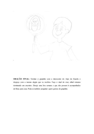 ORAÇÃO FINAL: Termine o grupinho com a intercessão do Anjo da Guarda e
despeça com a mesma alegria que os recebeu. Faça o sinal da cruz, afinal estamos
terminando um encontro. Deseje uma boa semana e que eles possam ir acompanhados
de Deus para casa. Pode se também perguntar quem gostou do grupinho.
 