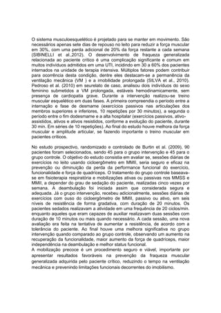 O sistema musculoesquelético é projetado para se manter em movimento. São
necessários apenas sete dias de repouso no leito para reduzir a força muscular
em 30%, com uma perda adicional de 20% da força restante a cada semana
(SIBINELLI et al.,2012). O desenvolvimento de fraqueza generalizada
relacionada ao paciente crítico é uma complicação significante e comum em
muitos indivíduos admitidos em uma UTI, incidindo em 30 a 60% dos pacientes
internados na unidade de terapia intensiva. Múltiplos fatores podem contribuir
para ocorrência desta condição, dentre eles destacam-se a permanência da
ventilação mecânica (VM ) e a imobilidade prolongada (SILVA et al., 2010).
Pedroso et al. (2010) em seurelato de caso, analisou dois indivíduos do sexo
feminino submetidos a VM prolongada, estáveis hemodinamicamente, sem
presença de cardiopatia grave. Durante a intervenção realizou-se treino
muscular esquelético em duas fases. A primeira compreendia o período entre a
internação e fase de desmame (exercícios passivos nas articulações dos
membros superiores e inferiores, 10 repetições por 30 minutos), a segunda o
período entre o fim dodesmame e a alta hospitalar (exercícios passivos, ativoassistidos, ativos e ativos resistidos, conforme a evolução do paciente, durante
30 min. Em séries de 10 repetições). Ao final do estudo houve melhora da força
muscular e amplitude articular, se fazendo importante o treino muscular em
pacientes críticos.
No estudo prospectivo, randomizado e controlado de Burtin et al. (2009), 90
pacientes foram selecionados, sendo 45 para o grupo intervenção e 45 para o
grupo controle. O objetivo do estudo consistia em avaliar se, sessões diárias de
exercícios no leito usando cicloergômetro em MMII, seria seguro e eficaz na
prevenção ou diminuição da perda da performance funcional do exercício,
funcionalidade e força de quadríceps. O tratamento do grupo controle baseavase em fisioterapia respiratória e mobilizações ativas ou passivas nos MMSS e
MMII, a depender do grau de sedação do paciente, realizadas cinco vezes por
semana. A deambulação foi iniciada assim que considerada segura e
adequada. Já o grupo intervenção, recebeu adicionalmente, sessões diárias de
exercícios com ouso do cicloergômetro de MMII, passivo ou ativo, em seis
níveis de resistência de forma gradativa, com duração de 20 minutos. Os
pacientes sedados realizavam a atividade em uma frequência de 20 ciclos/min.
enquanto aqueles que eram capazes de auxiliar realizavam duas sessões com
duração de 10 minutos ou mais quando necessário. A cada sessão, uma nova
avaliação era feita na tentativa de aumentar a resistência, de acordo com a
tolerância do paciente. Ao final houve uma melhora significativa no grupo
intervenção quando comparado ao grupo controle, observando um aumento na
recuperação da funcionalidade, maior aumento da força de quadríceps, maior
independência na deambulação e melhor status funcional.
A mobilização precoce é um procedimento seguro e viável, importante por
apresentar resultados favoráveis na prevenção da fraqueza muscular
generalizada adquirida pelo paciente crítico, reduzindo o tempo na ventilação
mecânica e prevenindo limitações funcionais decorrentes do imobilismo.

 