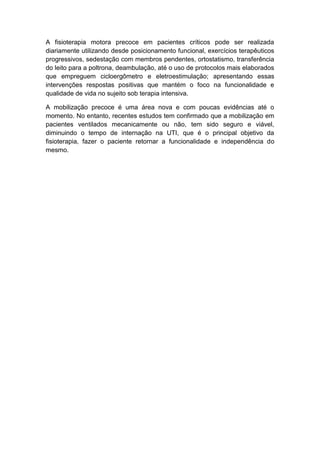 A fisioterapia motora precoce em pacientes críticos pode ser realizada
diariamente utilizando desde posicionamento funcional, exercícios terapêuticos
progressivos, sedestação com membros pendentes, ortostatismo, transferência
do leito para a poltrona, deambulação, até o uso de protocolos mais elaborados
que empreguem cicloergômetro e eletroestimulação; apresentando essas
intervenções respostas positivas que mantém o foco na funcionalidade e
qualidade de vida no sujeito sob terapia intensiva.
A mobilização precoce é uma área nova e com poucas evidências até o
momento. No entanto, recentes estudos tem confirmado que a mobilização em
pacientes ventilados mecanicamente ou não, tem sido seguro e viável,
diminuindo o tempo de internação na UTI, que é o principal objetivo da
fisioterapia, fazer o paciente retornar a funcionalidade e independência do
mesmo.

 