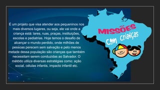 É um projeto que visa atender aos pequeninos nos
mais diversos lugares, ou seja, ele vai onde a
criança está: lares, ruas, praças, instituições,
escolas e pediatrias. Hoje temos o desafio de
alcançar o mundo perdido, onde milhões de
pessoas perecem sem salvação e pelo menos
metade dessa população são crianças que também
necessitam serem conduzidas ao Salvador. O
método utiliza diversas estratégias como: ação
social, células infantis, impacto infantil etc.
 