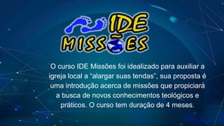 O curso IDE Missões foi idealizado para auxiliar a
igreja local a “alargar suas tendas”, sua proposta é
uma introdução acerca de missões que propiciará
a busca de novos conhecimentos teológicos e
práticos. O curso tem duração de 4 meses.
 