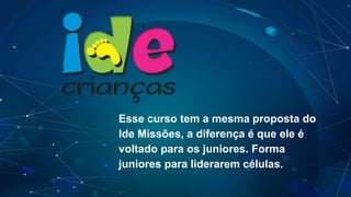 Esse curso tem a mesma proposta do
Ide Missões, a diferença é que ele é
voltado para os juniores. Forma
juniores para liderarem células.
 