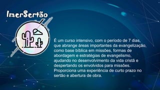 É um curso intensivo, com o período de 7 dias,
que abrange áreas importantes da evangelização,
como base bíblica em missões, formas de
abordagem e estratégias de evangelismo,
ajudando no desenvolvimento da vida cristã e
despertando os envolvidos para missões.
Proporciona uma experiência de curto prazo no
sertão e abertura de obra.
ImerSertão
 