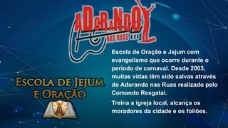Escola de Oração e Jejum com
evangelismo que ocorre durante o
período de carnaval. Desde 2003,
muitas vidas têm sido salvas através
do Adorando nas Ruas realizado pelo
Comando Resgatai.
Treina a igreja local, alcança os
moradores da cidade e os foliões.
 