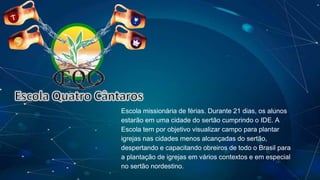Escola Quatro Cântaros
Escola missionária de férias. Durante 21 dias, os alunos
estarão em uma cidade do sertão cumprindo o IDE. A
Escola tem por objetivo visualizar campo para plantar
igrejas nas cidades menos alcançadas do sertão,
despertando e capacitando obreiros de todo o Brasil para
a plantação de igrejas em vários contextos e em especial
no sertão nordestino.
 
