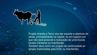 Projeto Arando a Terra visa dar suporte a abertura de
obras, principalmente na capital, ou em lugares em
que não será possível a realização de uma Escola
Quatro Cântaros ou ImerSertão.
Também atua como um projeto de continuidade as
igrejas implantadas pela EQC ou ImerSertão.
 