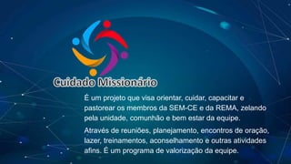 Cuidado Missionário
É um projeto que visa orientar, cuidar, capacitar e
pastorear os membros da SEM-CE e da REMA, zelando
pela unidade, comunhão e bem estar da equipe.
Através de reuniões, planejamento, encontros de oração,
lazer, treinamentos, aconselhamento e outras atividades
afins. É um programa de valorização da equipe.
 