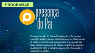 PROGRAMAS
É uma extensão do Cuidado Missionário. Tem como
propósito visitar e apoiar espiritualmente os obreiros que
já estão no campo. Através de ações onde possamos
levar socorro, pastoreio de líderes, registrar as ações e
divulgarmos para levantarmos parceiros em oração e
despertar vocações.
 