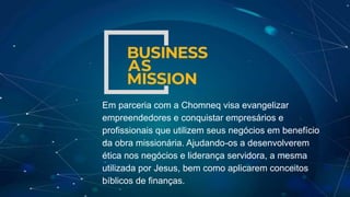 Em parceria com a Chomneq visa evangelizar
empreendedores e conquistar empresários e
profissionais que utilizem seus negócios em benefício
da obra missionária. Ajudando-os a desenvolverem
ética nos negócios e liderança servidora, a mesma
utilizada por Jesus, bem como aplicarem conceitos
bíblicos de finanças.
 
