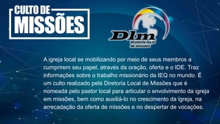 A igreja local se mobilizando por meio de seus membros a
cumprirem seu papel, através da oração, oferta e o IDE. Traz
informações sobre o trabalho missionário da IEQ no mundo. É
um culto realizado pela Diretoria Local de Missões que é
nomeada pelo pastor local para articular o envolvimento da igreja
em missões, bem como auxiliá-lo no crescimento da igreja, na
arrecadação da oferta de missões e no despertar de vocações.
 