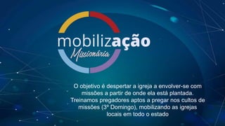 O objetivo é despertar a igreja a envolver-se com
missões a partir de onde ela está plantada.
Treinamos pregadores aptos a pregar nos cultos de
missões (3º Domingo), mobilizando as igrejas
locais em todo o estado
 