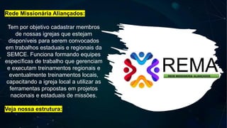 Rede Missionária Aliançados:
Tem por objetivo cadastrar membros
de nossas igrejas que estejam
disponíveis para serem convocados
em trabalhos estaduais e regionais da
SEMCE. Funciona formando equipes
específicas de trabalho que gerenciam
e executam treinamentos regionais e
eventualmente treinamentos locais,
capacitando a igreja local a utilizar as
ferramentas propostas em projetos
nacionais e estaduais de missões.
Veja nossa estrutura:
 