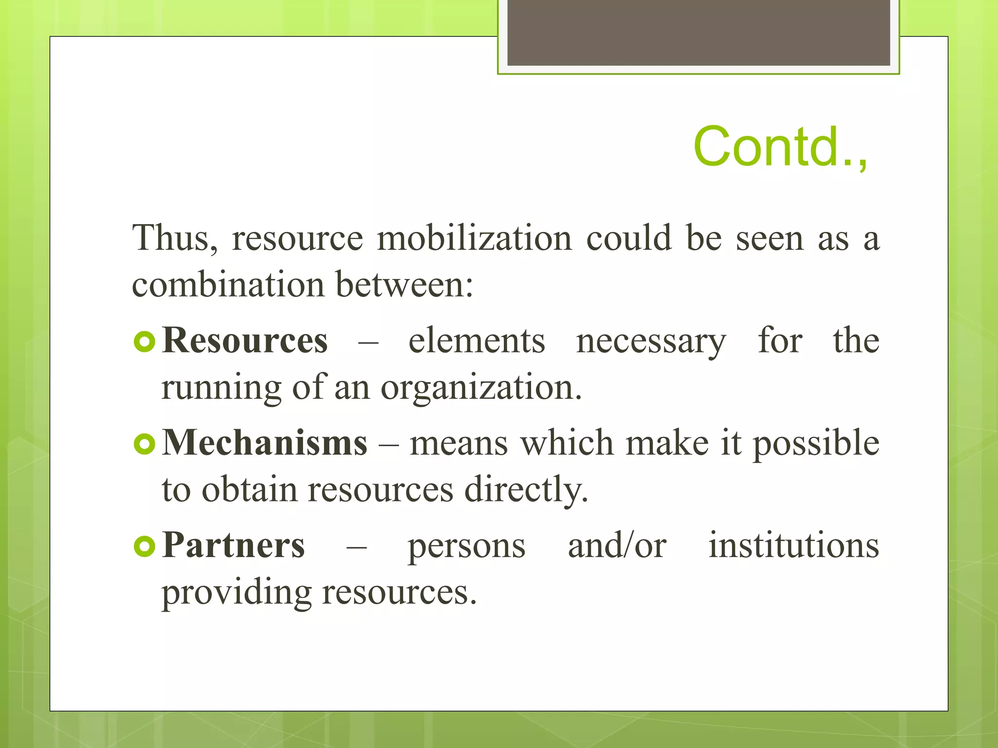Contd.,
Thus, resource mobilization could be seen as a
combination between:
Resources – elements necessary for the
running of an organization.
Mechanisms – means which make it possible
to obtain resources directly.
Partners – persons and/or institutions
providing resources.
 