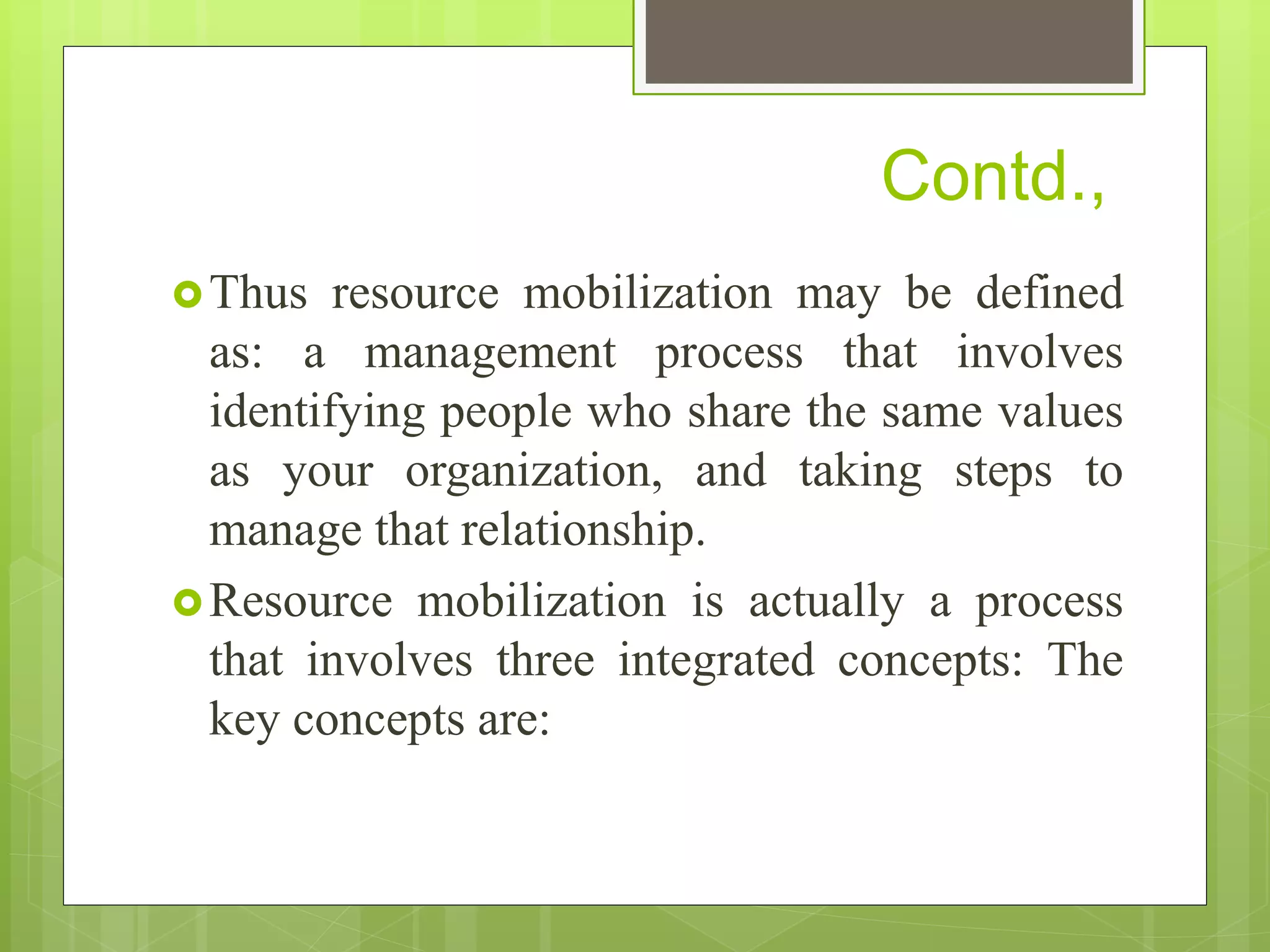Thus resource mobilization may be defined
as: a management process that involves
identifying people who share the same values
as your organization, and taking steps to
manage that relationship.
Resource mobilization is actually a process
that involves three integrated concepts: The
key concepts are:
Contd.,
 