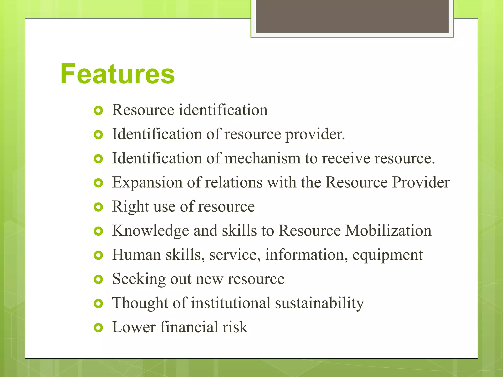 Features
 Resource identification
 Identification of resource provider.
 Identification of mechanism to receive resource.
 Expansion of relations with the Resource Provider
 Right use of resource
 Knowledge and skills to Resource Mobilization
 Human skills, service, information, equipment
 Seeking out new resource
 Thought of institutional sustainability
 Lower financial risk
 