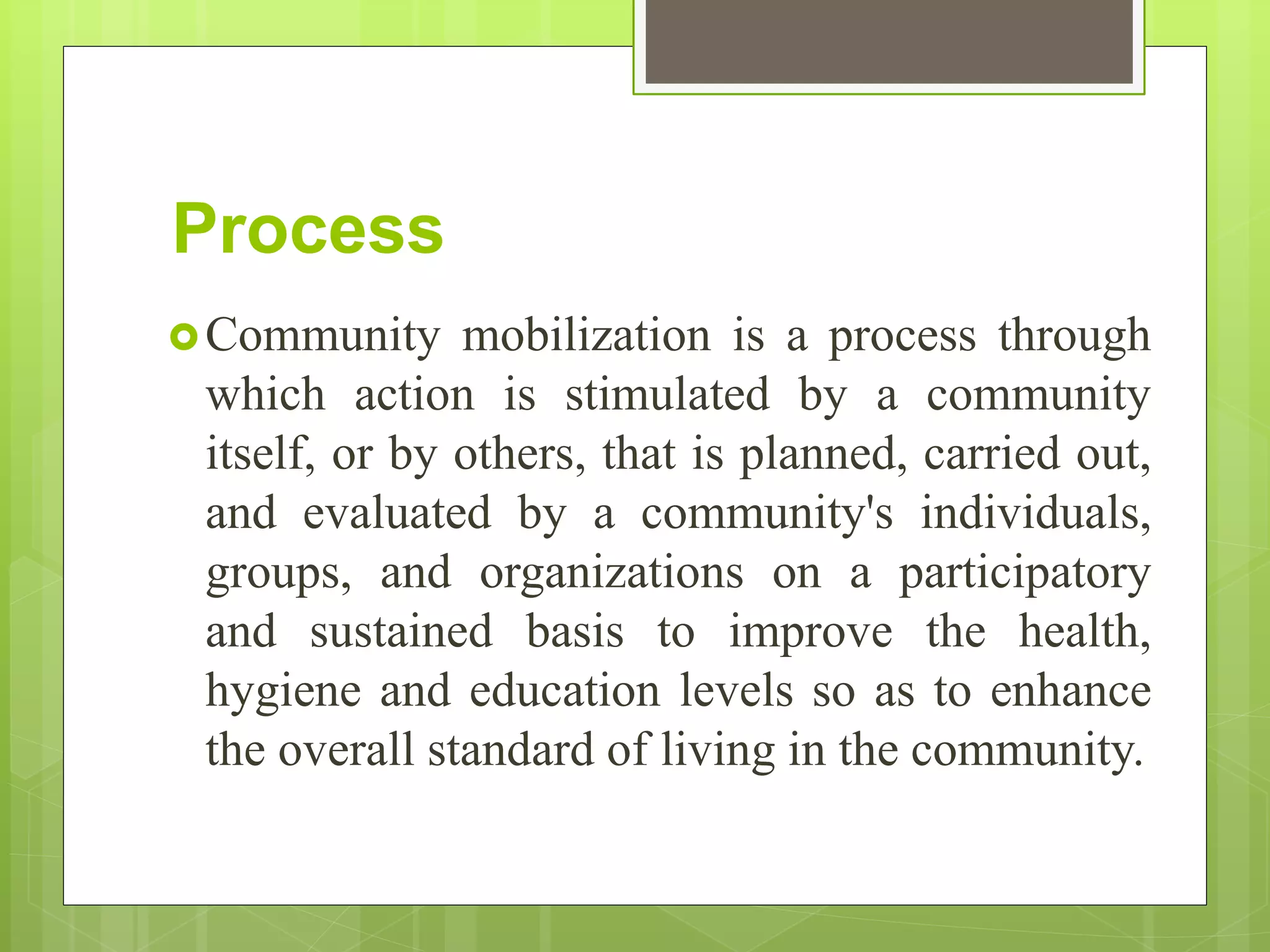 Process
Community mobilization is a process through
which action is stimulated by a community
itself, or by others, that is planned, carried out,
and evaluated by a community's individuals,
groups, and organizations on a participatory
and sustained basis to improve the health,
hygiene and education levels so as to enhance
the overall standard of living in the community.
 