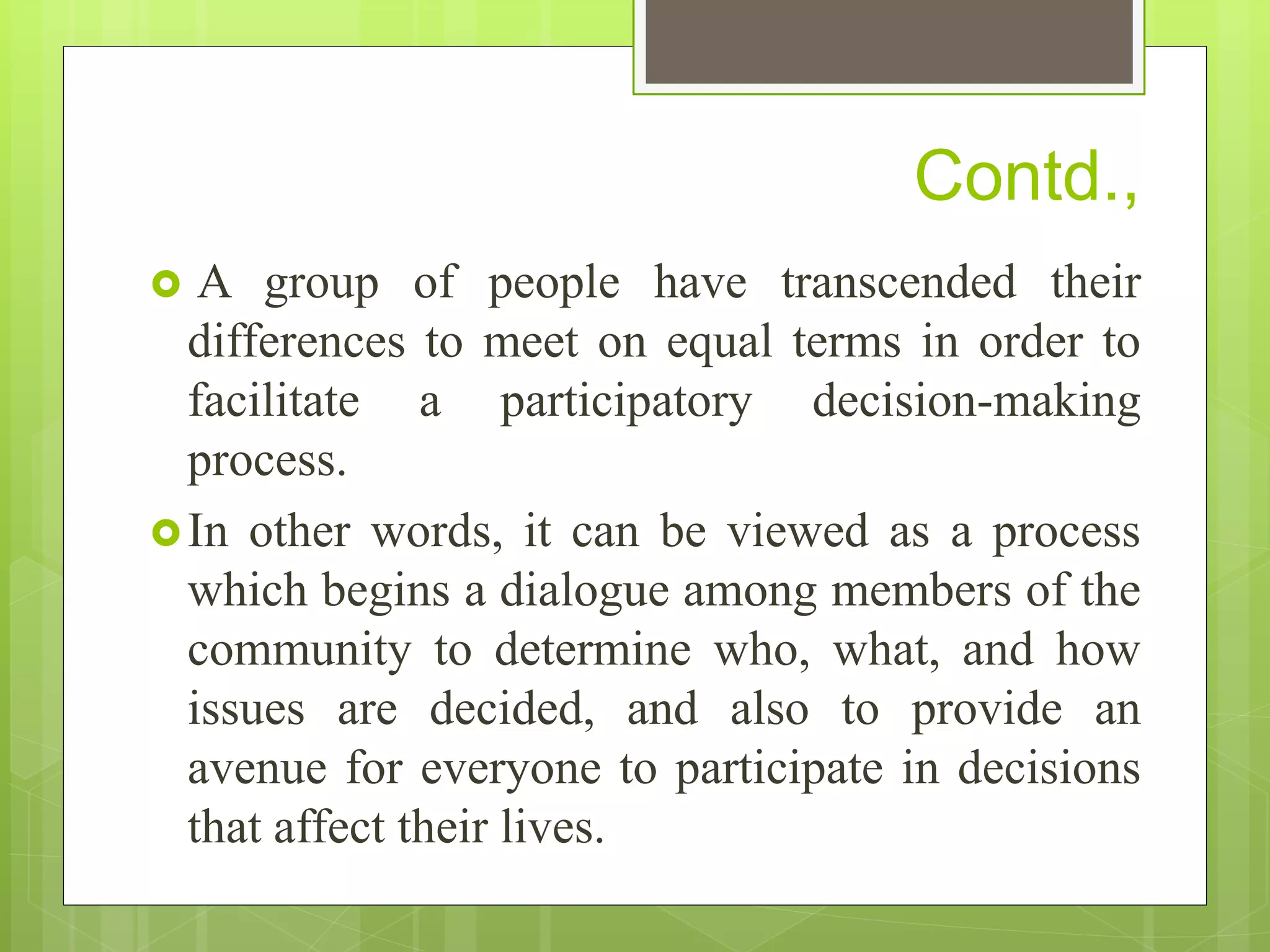 Contd.,
 A group of people have transcended their
differences to meet on equal terms in order to
facilitate a participatory decision-making
process.
In other words, it can be viewed as a process
which begins a dialogue among members of the
community to determine who, what, and how
issues are decided, and also to provide an
avenue for everyone to participate in decisions
that affect their lives.
 