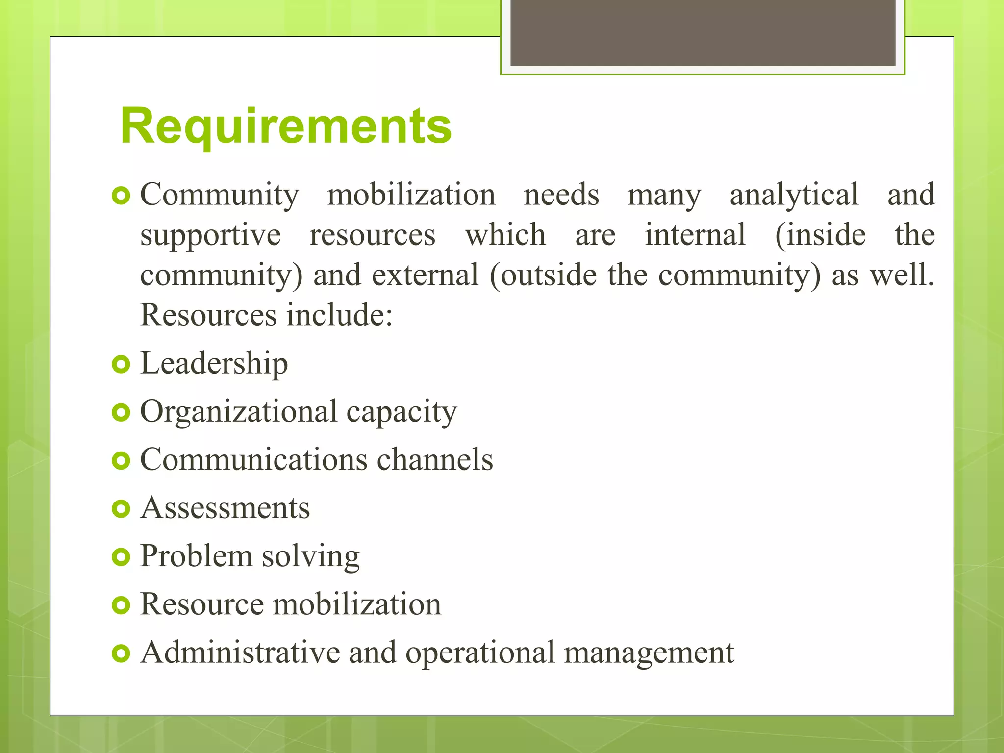 Requirements
 Community mobilization needs many analytical and
supportive resources which are internal (inside the
community) and external (outside the community) as well.
Resources include:
 Leadership
 Organizational capacity
 Communications channels
 Assessments
 Problem solving
 Resource mobilization
 Administrative and operational management
 