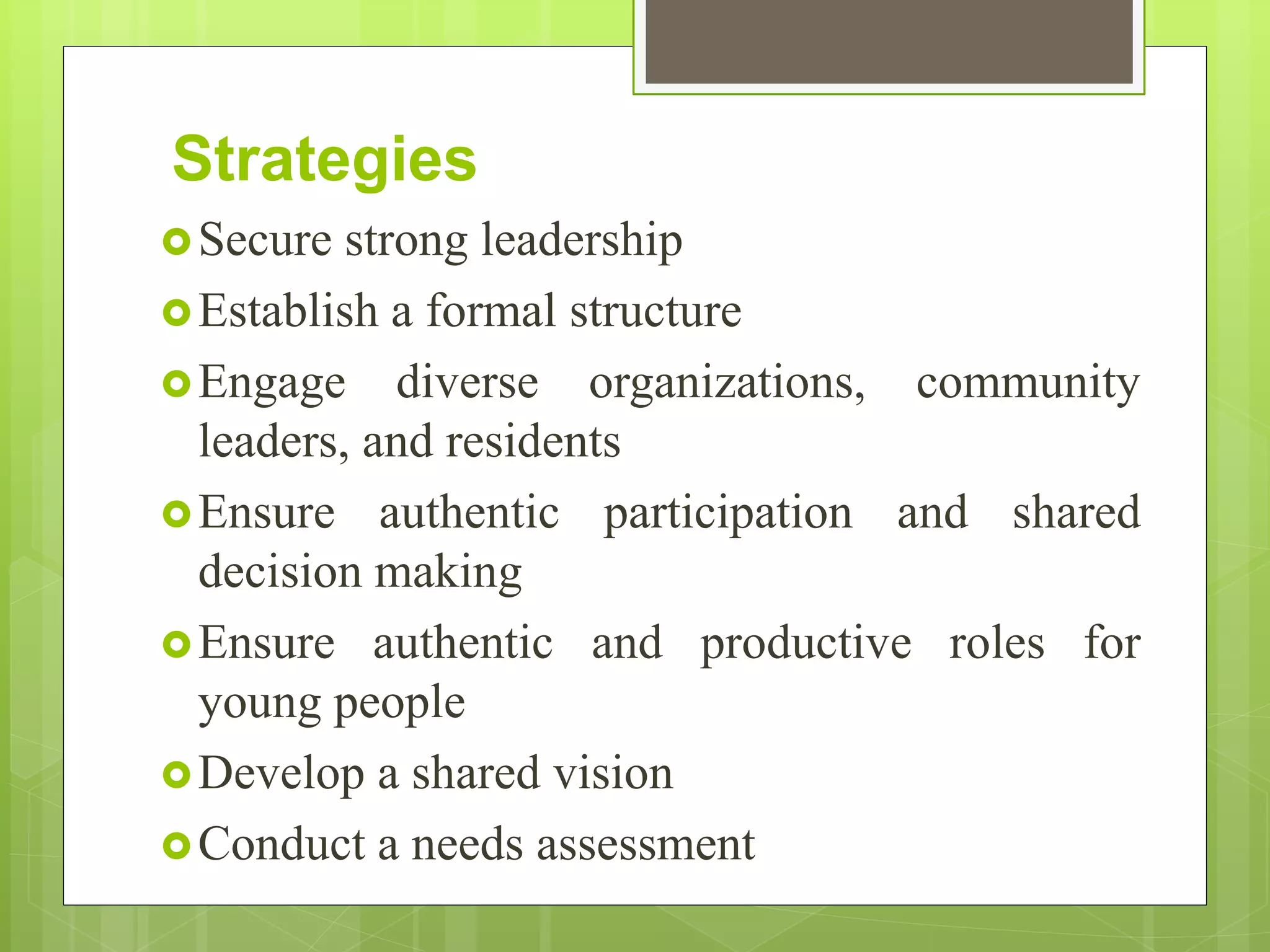 Strategies
Secure strong leadership
Establish a formal structure
Engage diverse organizations, community
leaders, and residents
Ensure authentic participation and shared
decision making
Ensure authentic and productive roles for
young people
Develop a shared vision
Conduct a needs assessment
 