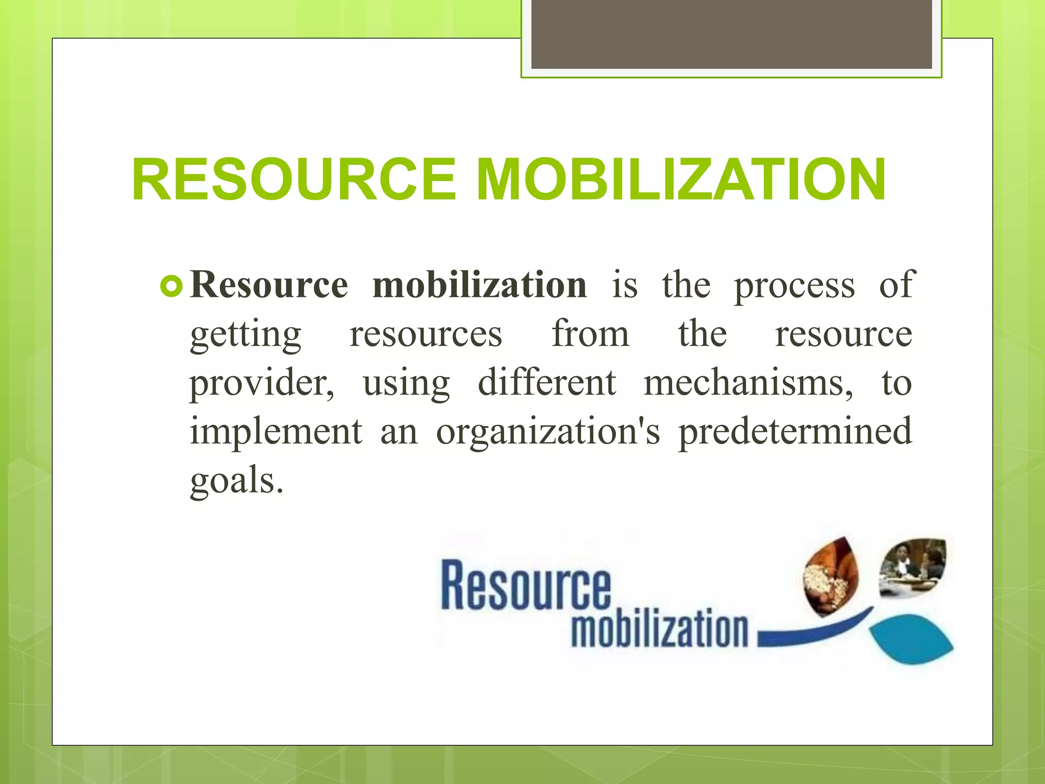 RESOURCE MOBILIZATION
Resource mobilization is the process of
getting resources from the resource
provider, using different mechanisms, to
implement an organization's predetermined
goals.
 