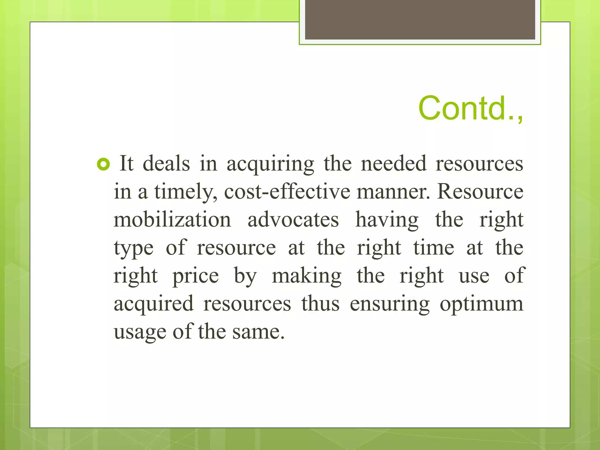 Contd.,
 It deals in acquiring the needed resources
in a timely, cost-effective manner. Resource
mobilization advocates having the right
type of resource at the right time at the
right price by making the right use of
acquired resources thus ensuring optimum
usage of the same.
 
