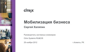 Мобилизация бизнеса
Сергей Халяпин

Руководитель системных инженеров
Citrix Systems RU&CIS

29 ноября 2012                     г.Алматы, РК
 