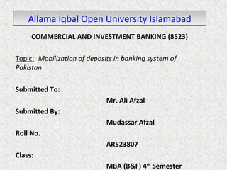 Allama IIqqbbaall OOppeenn UUnniivveerrssiittyy IIssllaammaabbaadd 
COMMERCIAL AND INVESTMENT BANKING (8523) 
Topic: Mobilization of deposits in banking system of 
Pakistan 
Submitted To: 
Mr. Ali Afzal 
Submitted By: 
Mudassar Afzal 
Roll No. 
AR523807 
Class: 
MBA (B&F) 4th Semester 
 