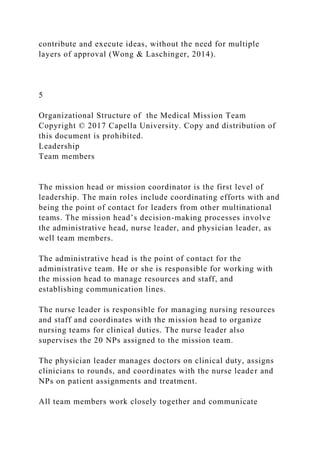 contribute and execute ideas, without the need for multiple
layers of approval (Wong & Laschinger, 2014).
5
Organizational Structure of the Medical Mission Team
Copyright © 2017 Capella University. Copy and distribution of
this document is prohibited.
Leadership
Team members
The mission head or mission coordinator is the first level of
leadership. The main roles include coordinating efforts with and
being the point of contact for leaders from other multinational
teams. The mission head’s decision-making processes involve
the administrative head, nurse leader, and physician leader, as
well team members.
The administrative head is the point of contact for the
administrative team. He or she is responsible for working with
the mission head to manage resources and staff, and
establishing communication lines.
The nurse leader is responsible for managing nursing resources
and staff and coordinates with the mission head to organize
nursing teams for clinical duties. The nurse leader also
supervises the 20 NPs assigned to the mission team.
The physician leader manages doctors on clinical duty, assigns
clinicians to rounds, and coordinates with the nurse leader and
NPs on patient assignments and treatment.
All team members work closely together and communicate
 