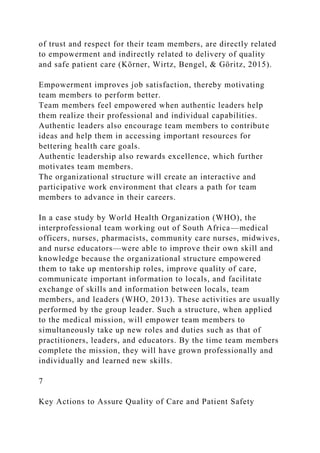 of trust and respect for their team members, are directly related
to empowerment and indirectly related to delivery of quality
and safe patient care (Körner, Wirtz, Bengel, & Göritz, 2015).
Empowerment improves job satisfaction, thereby motivating
team members to perform better.
Team members feel empowered when authentic leaders help
them realize their professional and individual capabilities.
Authentic leaders also encourage team members to contribute
ideas and help them in accessing important resources for
bettering health care goals.
Authentic leadership also rewards excellence, which further
motivates team members.
The organizational structure will create an interactive and
participative work environment that clears a path for team
members to advance in their careers.
In a case study by World Health Organization (WHO), the
interprofessional team working out of South Africa—medical
officers, nurses, pharmacists, community care nurses, midwives,
and nurse educators—were able to improve their own skill and
knowledge because the organizational structure empowered
them to take up mentorship roles, improve quality of care,
communicate important information to locals, and facilitate
exchange of skills and information between locals, team
members, and leaders (WHO, 2013). These activities are usually
performed by the group leader. Such a structure, when applied
to the medical mission, will empower team members to
simultaneously take up new roles and duties such as that of
practitioners, leaders, and educators. By the time team members
complete the mission, they will have grown professionally and
individually and learned new skills.
7
Key Actions to Assure Quality of Care and Patient Safety
 