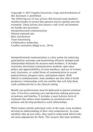 Copyright © 2017 Capella University. Copy and distribution of
this document is prohibited.
The following are six key actions that mission team members
should consider to ensure that patients receive quality and safe
treatment. These actions also ensure a safe work environment
for health care personnel.
Interprofessional communication
Patient-centered care
Role clarification
Team functioning
Collaborative leadership
Conflict resolution (Hepp et al., 2014)
Interprofessional communication is a key action for achieving
good patient outcomes and maintaining effective interpersonal
relationships between the mission team members. It includes
consistent and formal communication methods, open-door
policy and approachability of team members, and use of written,
oral, electronic, or verbal forms of communication to record
patient history, progress notes, and patient charts. With
effective communication, team members are also able to build
productive relationships with one another that will help them
work collaboratively in the clinical setting.
Health care professionals must be dedicated to patient-centered
care. It involves centering care and decision-making processes
on patients and families. It includes a more holistic form of
treatment that allows team members to customize care to
patients and develop productive work relationships.
When leaders clarify individual roles in the team, team members
develop an understanding of their own competencies. As team
members take up new roles, they need to understand which tasks
are more appropriate for them. This ensures that team members
 