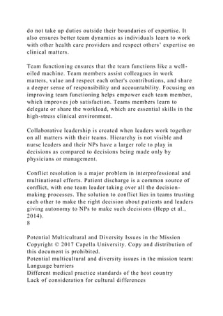 do not take up duties outside their boundaries of expertise. It
also ensures better team dynamics as individuals learn to work
with other health care providers and respect others’ expertise on
clinical matters.
Team functioning ensures that the team functions like a well-
oiled machine. Team members assist colleagues in work
matters, value and respect each other's contributions, and share
a deeper sense of responsibility and accountability. Focusing on
improving team functioning helps empower each team member,
which improves job satisfaction. Teams members learn to
delegate or share the workload, which are essential skills in the
high-stress clinical environment.
Collaborative leadership is created when leaders work together
on all matters with their teams. Hierarchy is not visible and
nurse leaders and their NPs have a larger role to play in
decisions as compared to decisions being made only by
physicians or management.
Conflict resolution is a major problem in interprofessional and
multinational efforts. Patient discharge is a common source of
conflict, with one team leader taking over all the decision-
making processes. The solution to conflict lies in teams trusting
each other to make the right decision about patients and leaders
giving autonomy to NPs to make such decisions (Hepp et al.,
2014).
8
Potential Multicultural and Diversity Issues in the Mission
Copyright © 2017 Capella University. Copy and distribution of
this document is prohibited.
Potential multicultural and diversity issues in the mission team:
Language barriers
Different medical practice standards of the host country
Lack of consideration for cultural differences
 
